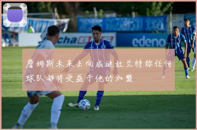 詹姆斯未来去向成谜杜兰特称任何球队都将受益于他的加盟