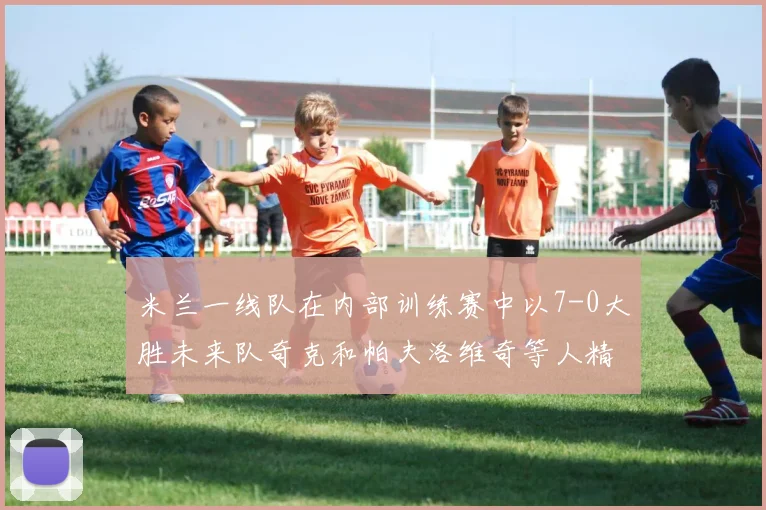 米兰一线队在内部训练赛中以7-0大胜未来队奇克和帕夫洛维奇等人精彩进球